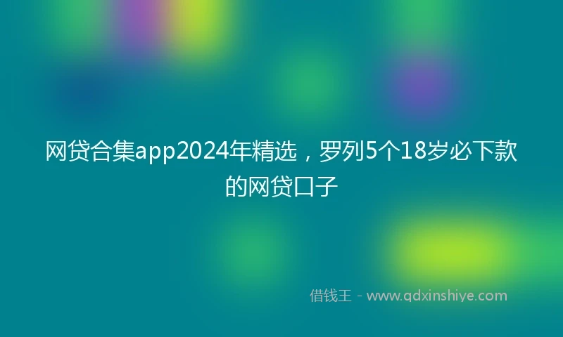 网贷合集app2024年精选,罗列5个18岁必下款的网贷口子