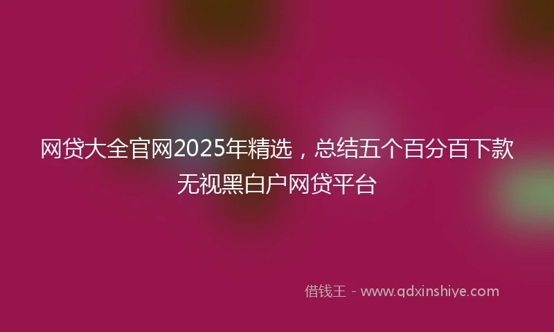 网贷大全官网2025年精选，总结五个百分百下款无视黑白户网贷平台