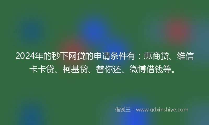 2024年的秒下网贷的申请条件有：惠商贷、维信卡卡贷、柯基贷、替你还、微博借钱等。