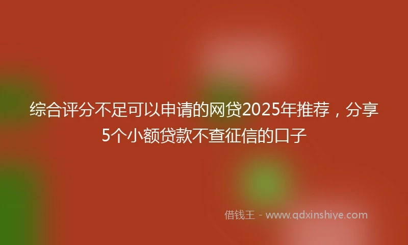 综合评分不足可以申请的网贷2025年推荐，分享5个小额贷款不查征信的口子