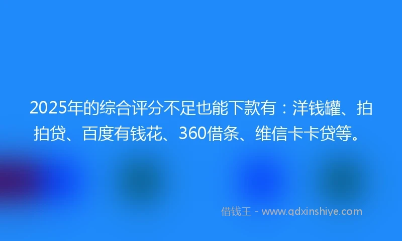 2025年的综合评分不足也能下款有：洋钱罐、拍拍贷、百度有钱花、360借条、维信卡卡贷等。