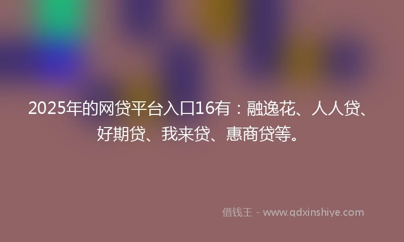 2025年的网贷平台入口16有：融逸花、人人贷、好期贷、我来贷、惠商贷等。