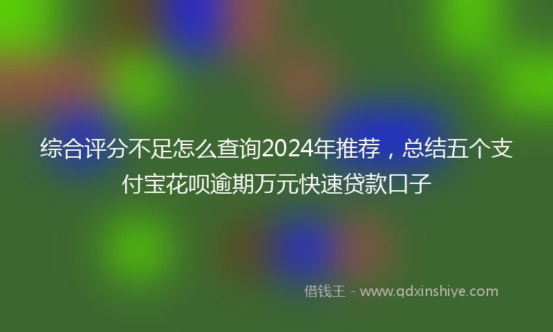 综合评分不足怎么查询2024年推荐，总结五个支付宝花呗逾期万元快速贷款口子