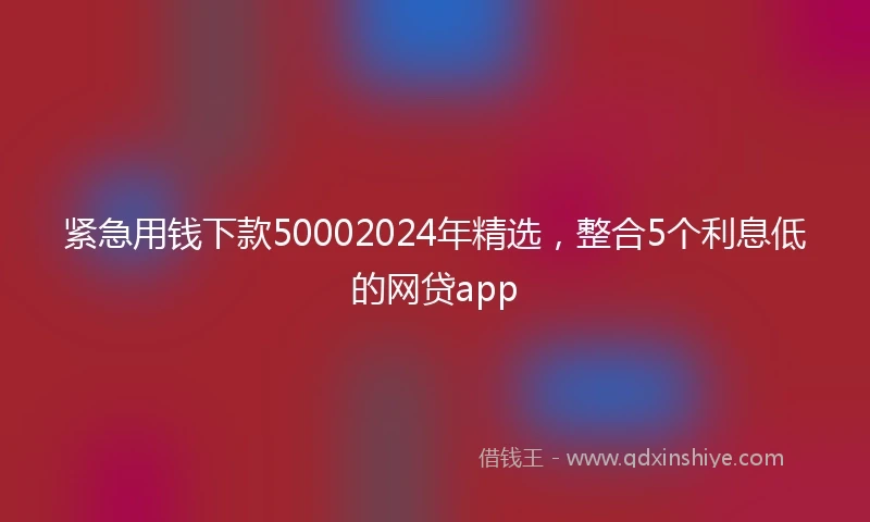 紧急用钱下款50002024年精选，整合5个利息低的网贷app