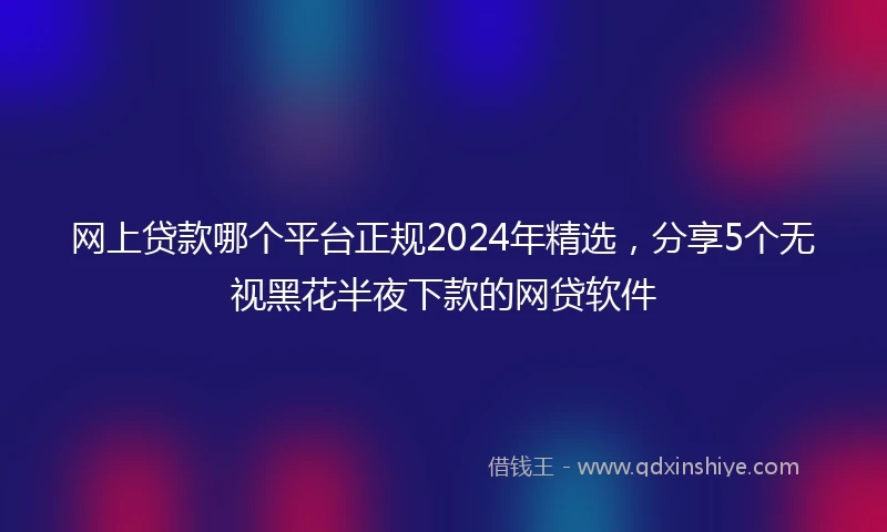 网上贷款哪个平台正规2024年精选，分享5个无视黑花半夜下款的网贷软件