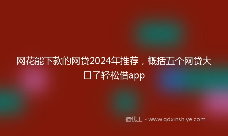 网花能下款的网贷2024年推荐，概括五个网贷大口子轻松借app