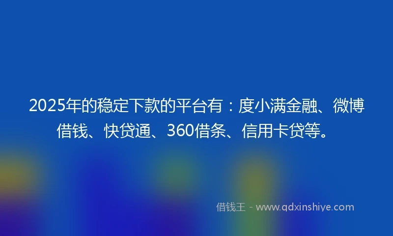 2025年的稳定下款的平台有：度小满金融、微博借钱、快贷通、360借条、信用卡贷等。