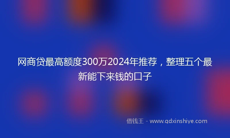 网商贷最高额度300万2024年推荐，整理五个最新能下来钱的口子