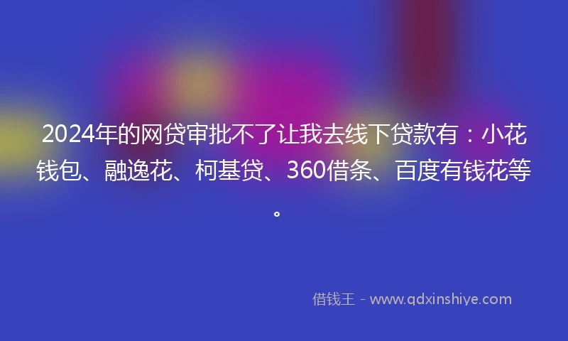 2024年的网贷审批不了让我去线下贷款有：小花钱包、融逸花、柯基贷、360借条、百度有钱花等。