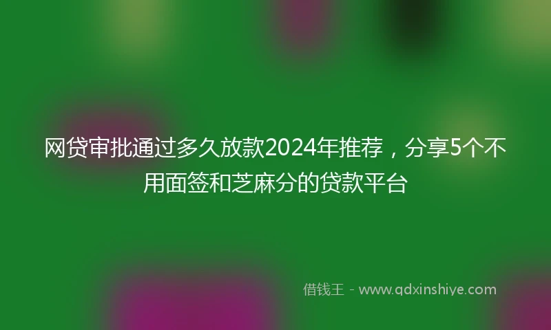 网贷审批通过多久放款2024年推荐，分享5个不用面签和芝麻分的贷款平台