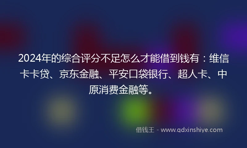 2024年的综合评分不足怎么才能借到钱有：维信卡卡贷、京东金融、平安口袋银行、超人卡、中原消费金融等。