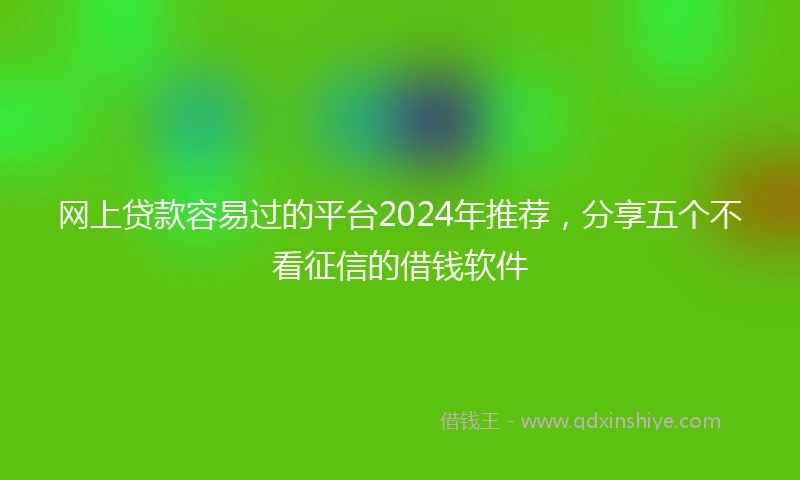 网上贷款容易过的平台2024年推荐，分享五个不看征信的借钱软件