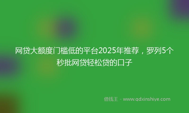 网贷大额度门槛低的平台2025年推荐，罗列5个秒批网贷轻松贷的口子