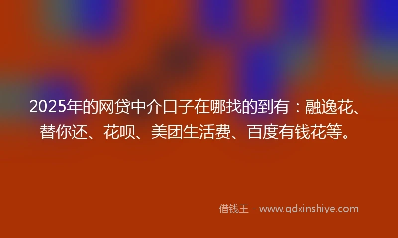 2025年的网贷中介口子在哪找的到有：融逸花、替你还、花呗、美团生活费、百度有钱花等。