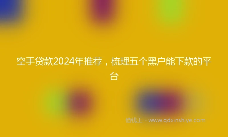 空手贷款2024年推荐，梳理五个黑户能下款的平台