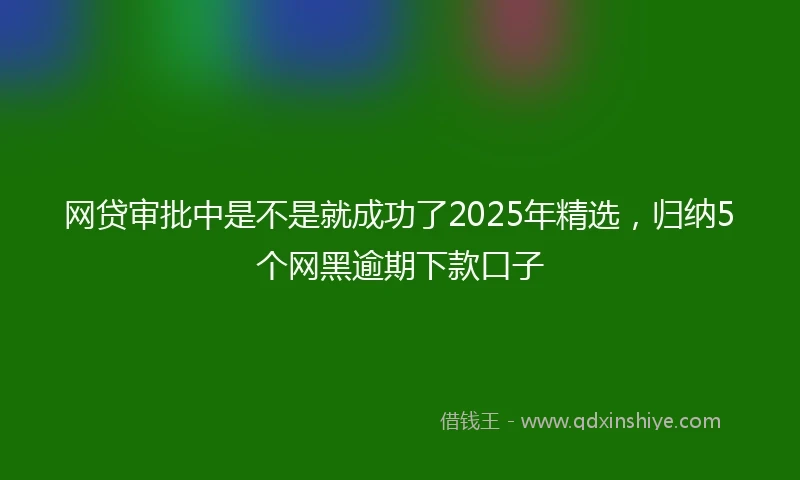 网贷审批中是不是就成功了2025年精选，归纳5个网黑逾期下款口子