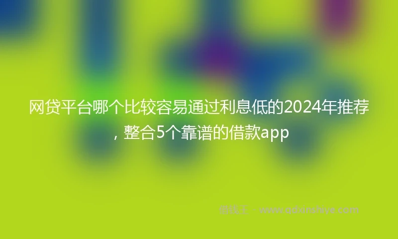 网贷平台哪个比较容易通过利息低的2024年推荐，整合5个靠谱的借款app