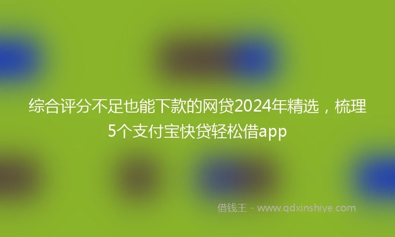 综合评分不足也能下款的网贷2024年精选，梳理5个支付宝快贷轻松借app