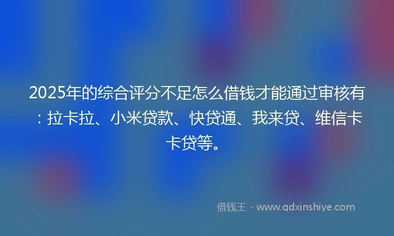 2025年的综合评分不足怎么借钱才能通过审核有：拉卡拉、小米贷款、快贷通、我来贷、维信卡卡贷等。