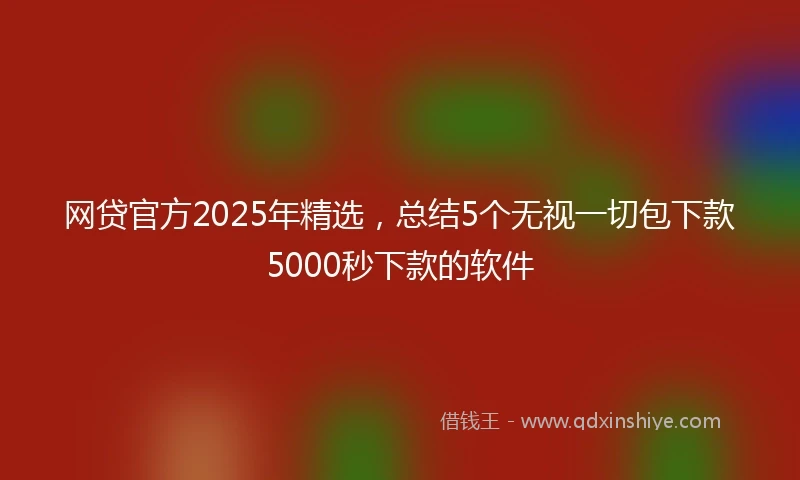网贷官方2025年精选,总结5个无视一切包下款5000秒下款的软件