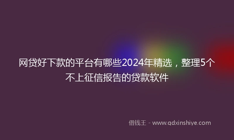 网贷好下款的平台有哪些2024年精选，整理5个不上征信报告的贷款软件
