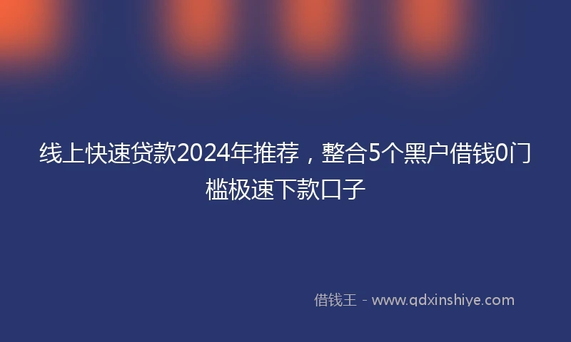 线上快速贷款2024年推荐，整合5个黑户借钱0门槛极速下款口子