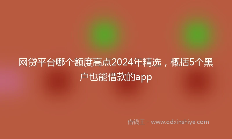 网贷平台哪个额度高点2024年精选，概括5个黑户也能借款的app