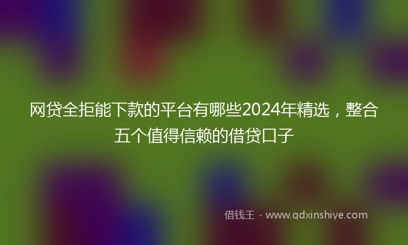 网贷全拒能下款的平台有哪些2024年精选，整合五个值得信赖的借贷口子