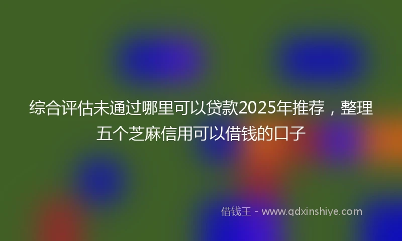 综合评估未通过哪里可以贷款2025年推荐，整理五个芝麻信用可以借钱的口子