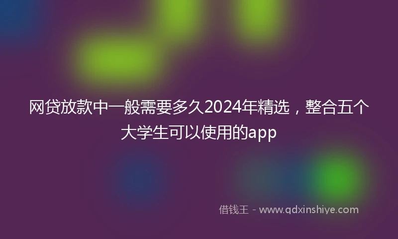网贷放款中一般需要多久2024年精选，整合五个大学生可以使用的app