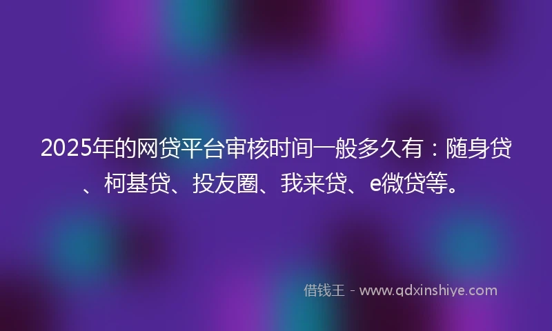 2025年的网贷平台审核时间一般多久有：随身贷、柯基贷、投友圈、我来贷、e微贷等。
