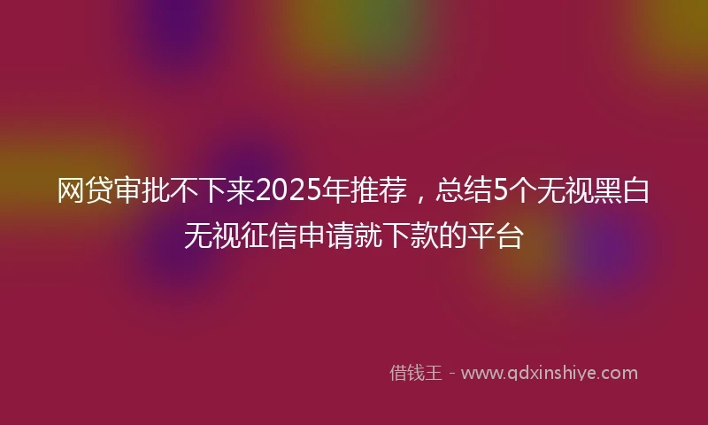 网贷审批不下来2025年推荐，总结5个无视黑白无视征信申请就下款的平台