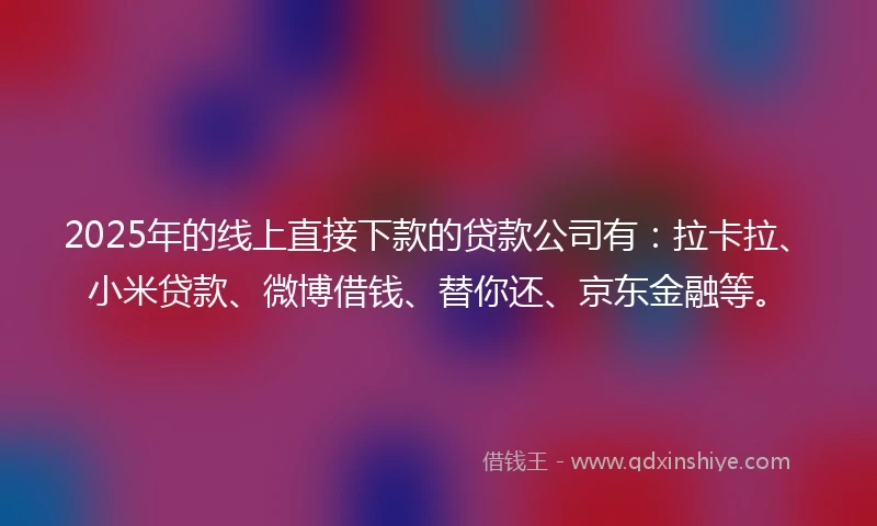 2025年的线上直接下款的贷款公司有：拉卡拉、小米贷款、微博借钱、替你还、京东金融等。