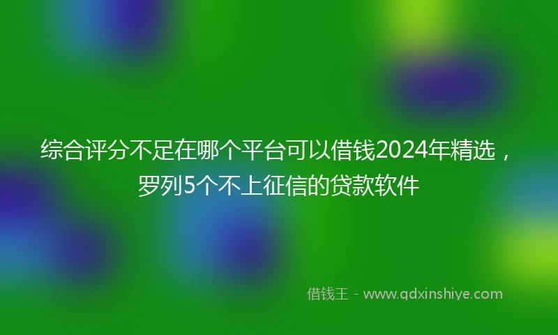 综合评分不足在哪个平台可以借钱2024年精选，罗列5个不上征信的贷款软件