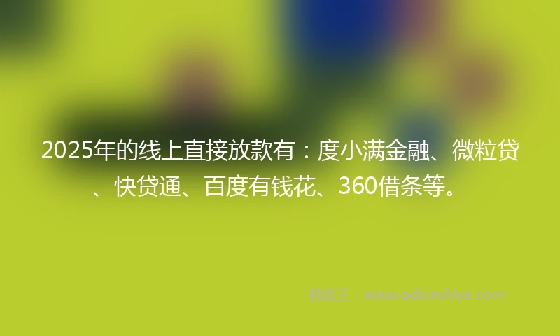 2025年的线上直接放款有：度小满金融、微粒贷、快贷通、百度有钱花、360借条等。