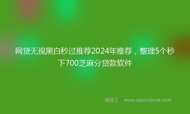 网贷无视黑白秒过推荐2024年推荐，整理5个秒下700芝麻分贷款软件