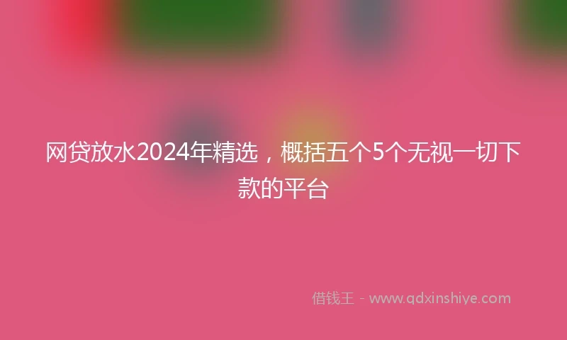 网贷放水2024年精选，概括五个5个无视一切下款的平台