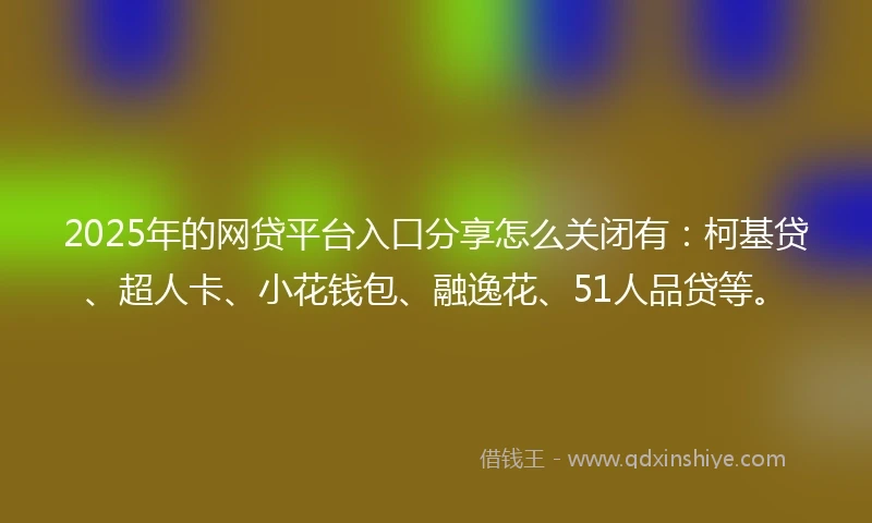 2025年的网贷平台入口分享怎么关闭有：柯基贷、超人卡、小花钱包、融逸花、51人品贷等。