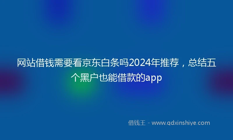 网站借钱需要看京东白条吗2024年推荐,总结五个黑户也能借款的app