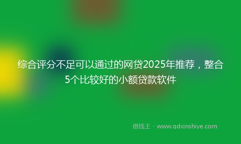 综合评分不足可以通过的网贷2025年推荐，整合5个比较好的小额贷款软件