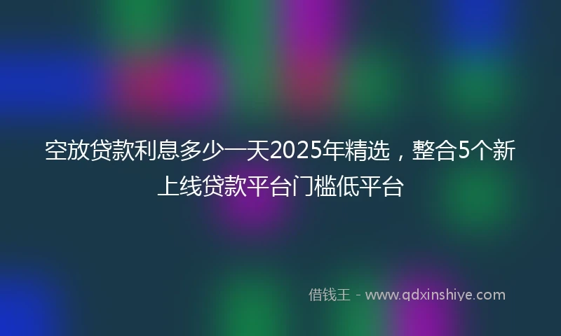 空放贷款利息多少一天2025年精选，整合5个新上线贷款平台门槛低平台