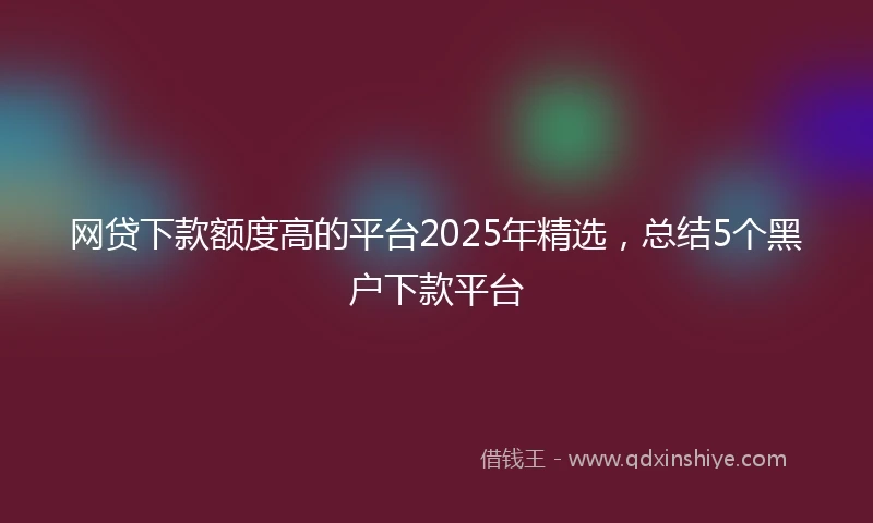 网贷下款额度高的平台2025年精选，总结5个黑户下款平台