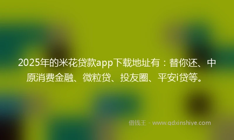 2025年的米花贷款app下载地址有：替你还、中原消费金融、微粒贷、投友圈、平安i贷等。