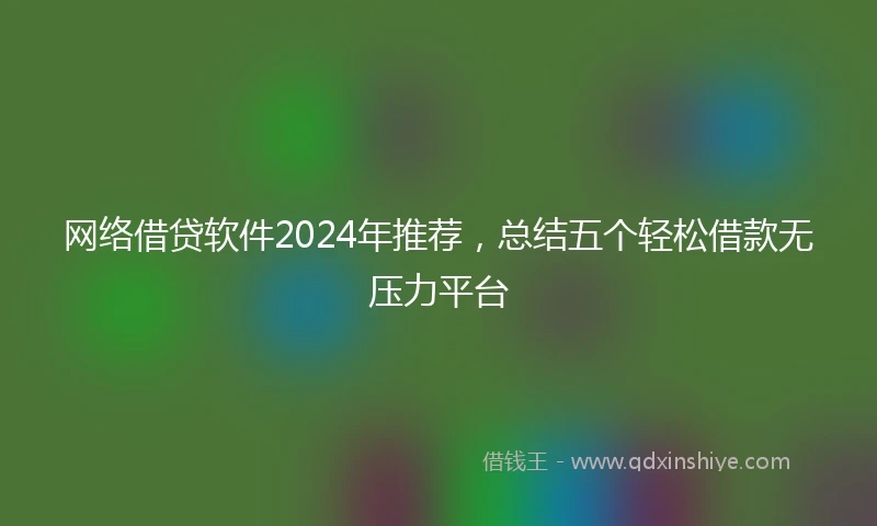 网络借贷软件2024年推荐，总结五个轻松借款无压力平台
