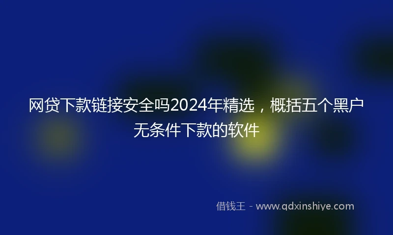 网贷下款链接安全吗2024年精选，概括五个黑户无条件下款的软件