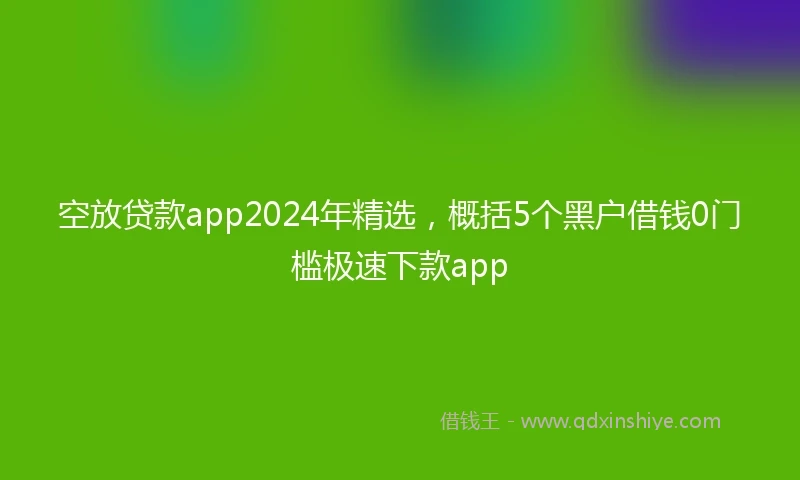 空放贷款app2024年精选，概括5个黑户借钱0门槛极速下款app