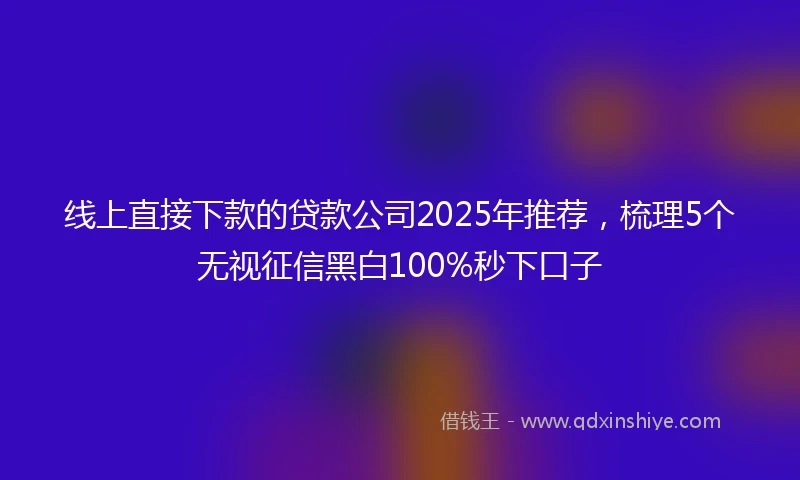 线上直接下款的贷款公司2025年推荐，梳理5个无视征信黑白100%秒下口子