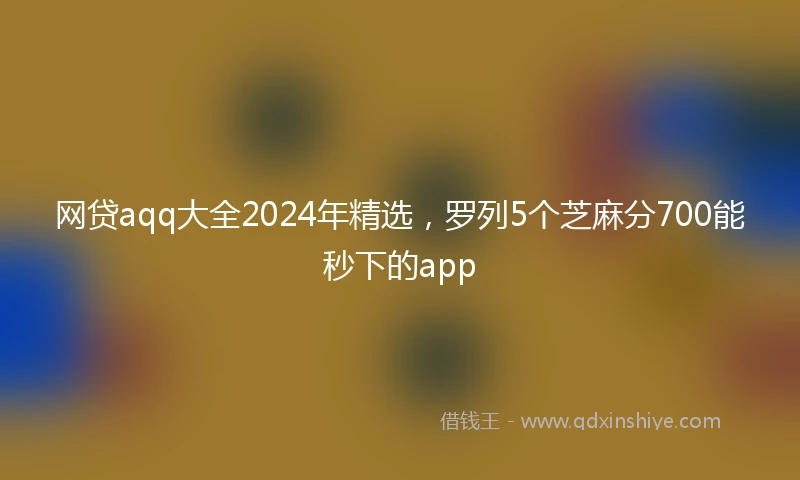 网贷aqq大全2024年精选，罗列5个芝麻分700能秒下的app