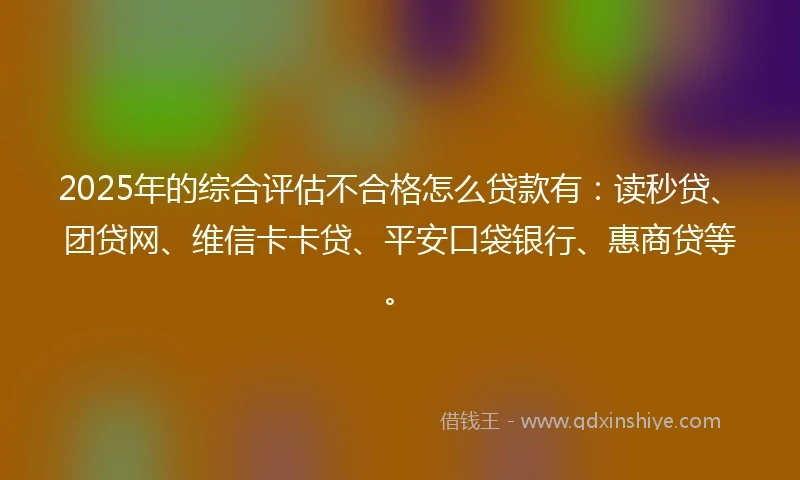 2025年的综合评估不合格怎么贷款有：读秒贷、团贷网、维信卡卡贷、平安口袋银行、惠商贷等。