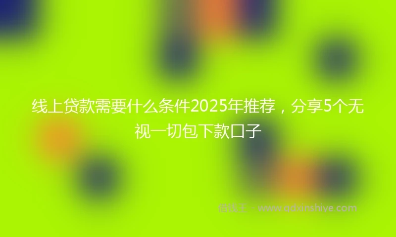 线上贷款需要什么条件2025年推荐，分享5个无视一切包下款口子